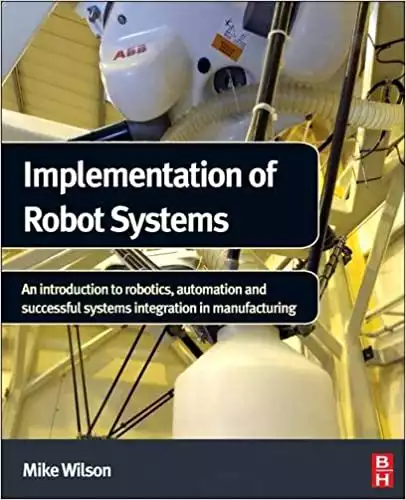 Implementation of Robot Systems: An introduction to robotics, automation, and successful systems integration in manufacturing